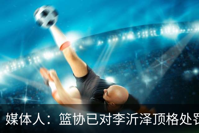 媒体人：篮协已对李沂泽顶格处罚 伪造身份证涉嫌违法